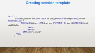Creating session template
SELECT *,
SUM(new_session) over (PARTITION BY user_id ORDER BY time) AS new_session
FROM ( SELECT *
CASE WHEN (time - LEAD(time) over (PARTITION BY user_id ORDER BY time)) >
<INTERVAL>
THEN 1
ELSE 0
END AS new_session
FROM t
)
 