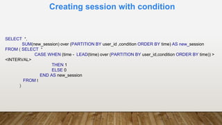 Creating session with condition
SELECT *,
SUM(new_session) over (PARTITION BY user_id ,condition ORDER BY time) AS new_session
FROM ( SELECT *
CASE WHEN (time - LEAD(time) over (PARTITION BY user_id,condition ORDER BY time)) >
<INTERVAL>
THEN 1
ELSE 0
END AS new_session
FROM t
)
 