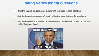 Finding Series length questions
• find the largest sequence of month with increase in lead creation
• find the largest sequence of month with decrease in ticket for product x
• find the difference in sequence of month with decrease in ticket for product
x after bug was fixed
 