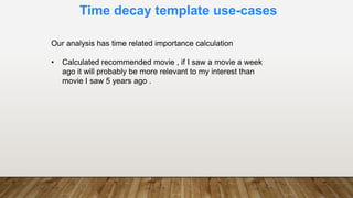 Time decay template use-cases
Our analysis has time related importance calculation
• Calculated recommended movie , if I saw a movie a week
ago it will probably be more relevant to my interest than
movie I saw 5 years ago .
 