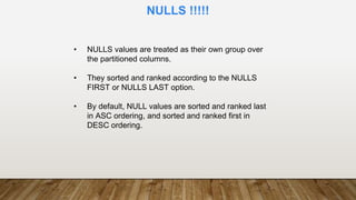 • NULLS values are treated as their own group over
the partitioned columns.
• They sorted and ranked according to the NULLS
FIRST or NULLS LAST option.
• By default, NULL values are sorted and ranked last
in ASC ordering, and sorted and ranked first in
DESC ordering.
NULLS !!!!!
 