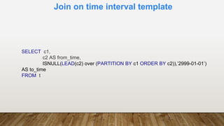 Join on time interval template
SELECT c1,
c2 AS from_time,
ISNULL(LEAD(c2) over (PARTITION BY c1 ORDER BY c2)),’2999-01-01’)
AS to_time
FROM t
 