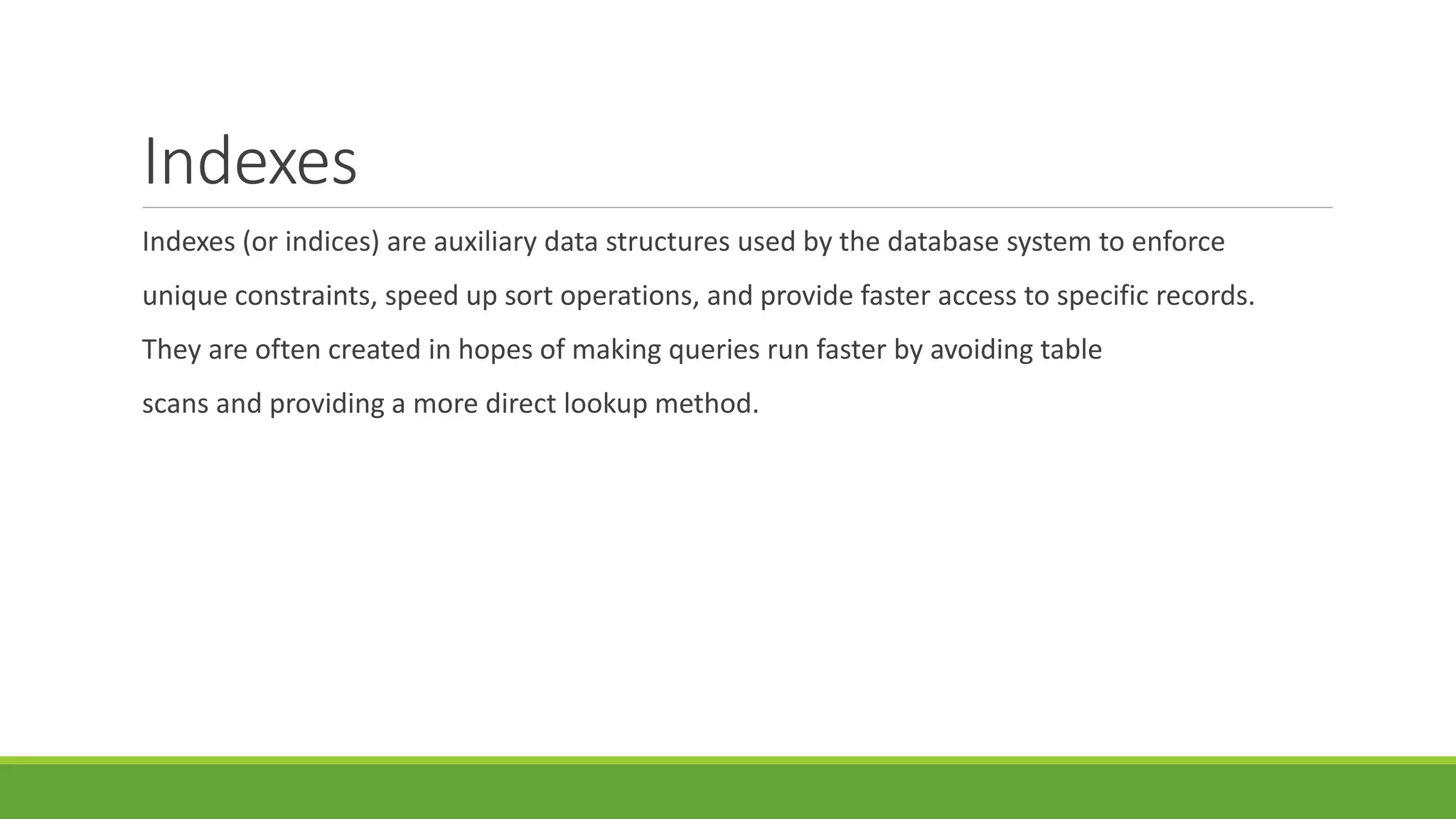 Indexes
Indexes (or indices) are auxiliary data structures used by the database system to enforce
unique constraints, speed up sort operations, and provide faster access to specific records.
They are often created in hopes of making queries run faster by avoiding table
scans and providing a more direct lookup method.
 