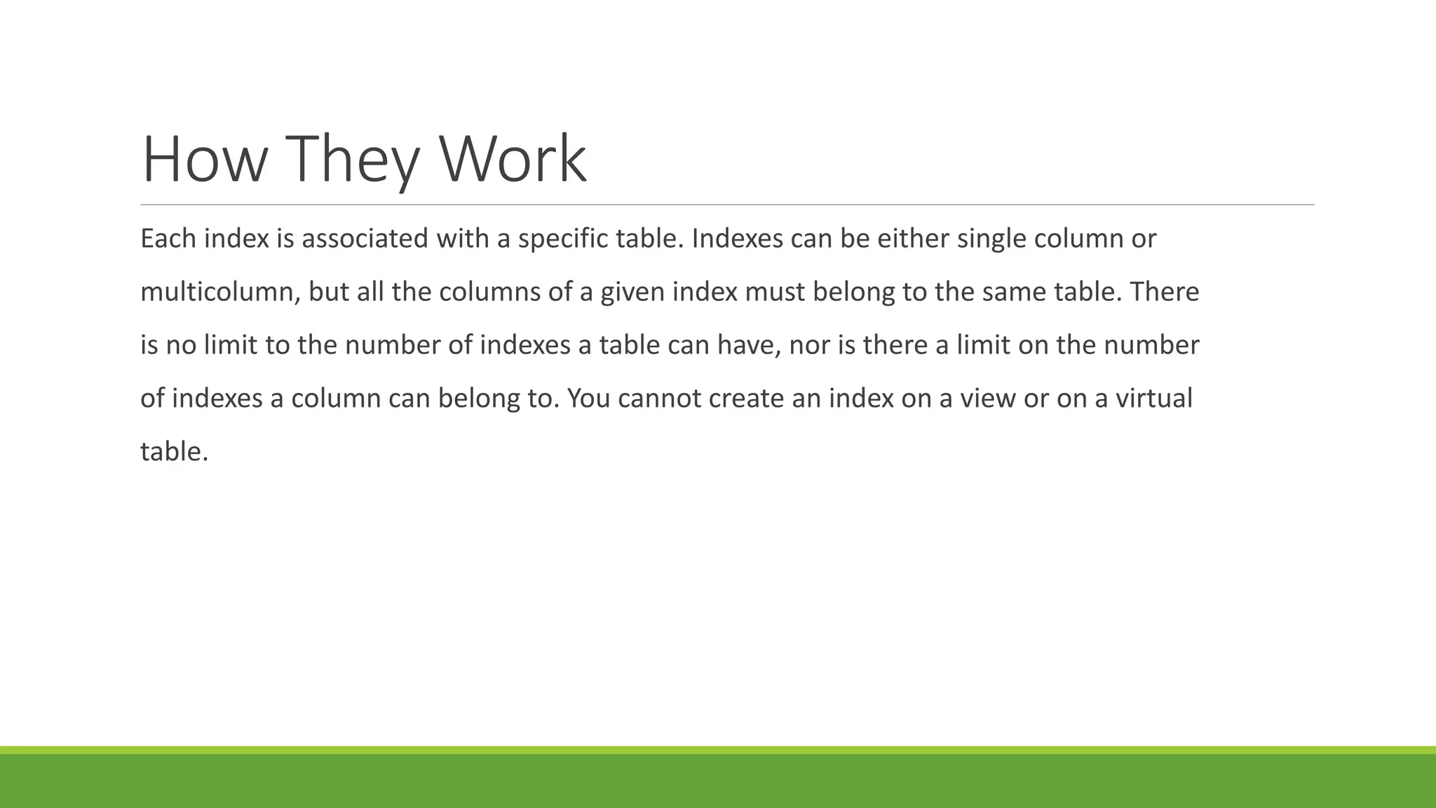 How They Work
Each index is associated with a specific table. Indexes can be either single column or
multicolumn, but all the columns of a given index must belong to the same table. There
is no limit to the number of indexes a table can have, nor is there a limit on the number
of indexes a column can belong to. You cannot create an index on a view or on a virtual
table.
 