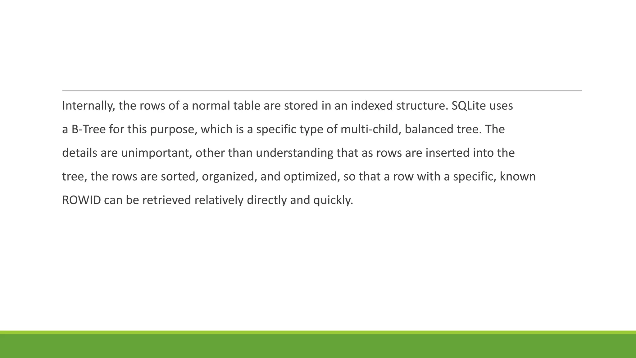 Internally, the rows of a normal table are stored in an indexed structure. SQLite uses
a B-Tree for this purpose, which is a specific type of multi-child, balanced tree. The
details are unimportant, other than understanding that as rows are inserted into the
tree, the rows are sorted, organized, and optimized, so that a row with a specific, known
ROWID can be retrieved relatively directly and quickly.
 