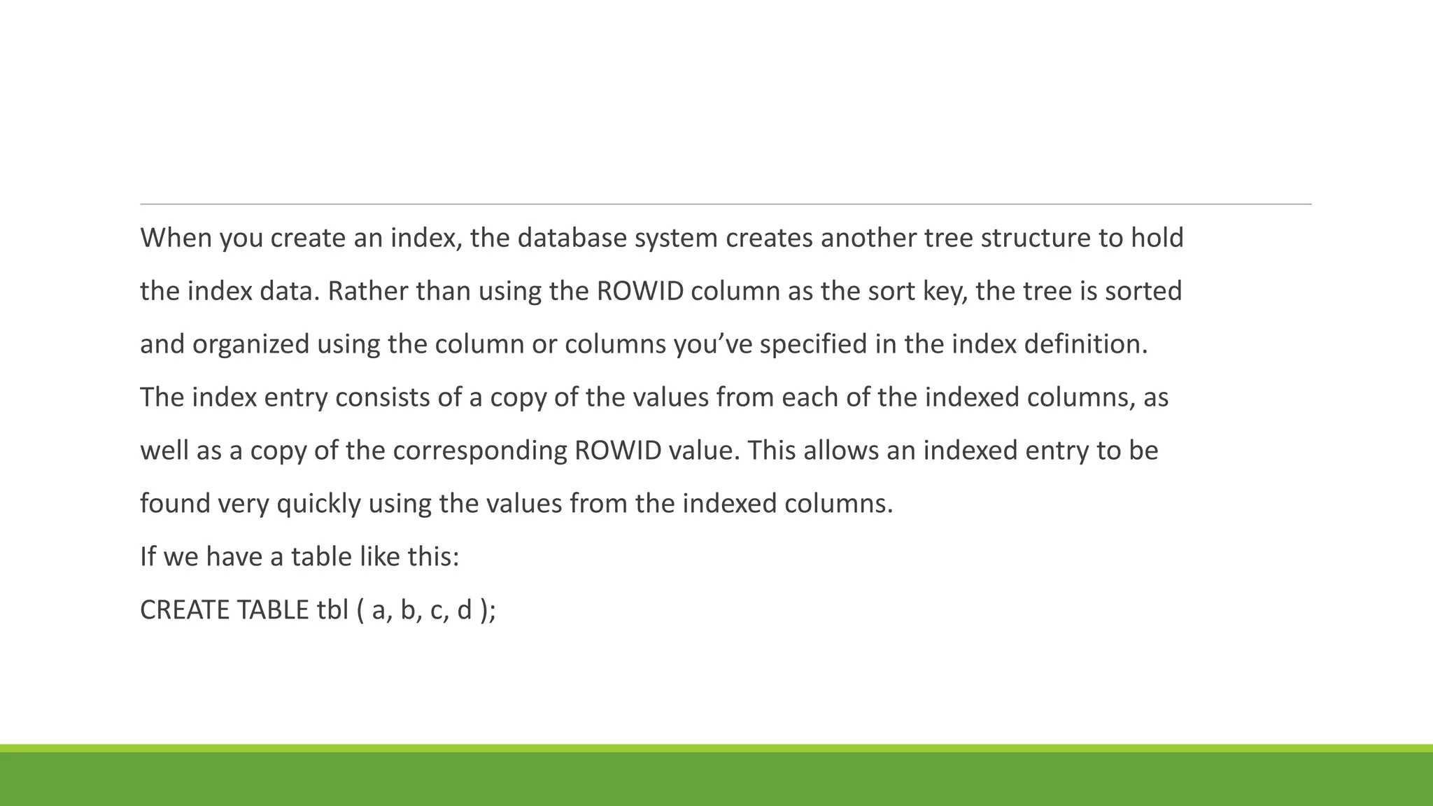 When you create an index, the database system creates another tree structure to hold
the index data. Rather than using the ROWID column as the sort key, the tree is sorted
and organized using the column or columns you’ve specified in the index definition.
The index entry consists of a copy of the values from each of the indexed columns, as
well as a copy of the corresponding ROWID value. This allows an indexed entry to be
found very quickly using the values from the indexed columns.
If we have a table like this:
CREATE TABLE tbl ( a, b, c, d );
 