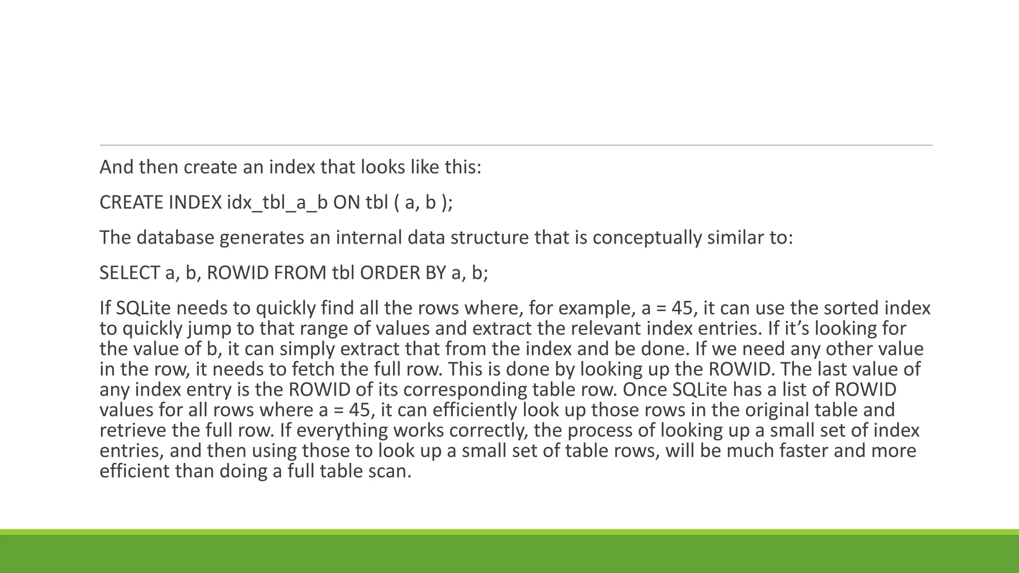 And then create an index that looks like this:
CREATE INDEX idx_tbl_a_b ON tbl ( a, b );
The database generates an internal data structure that is conceptually similar to:
SELECT a, b, ROWID FROM tbl ORDER BY a, b;
If SQLite needs to quickly find all the rows where, for example, a = 45, it can use the sorted index
to quickly jump to that range of values and extract the relevant index entries. If it’s looking for
the value of b, it can simply extract that from the index and be done. If we need any other value
in the row, it needs to fetch the full row. This is done by looking up the ROWID. The last value of
any index entry is the ROWID of its corresponding table row. Once SQLite has a list of ROWID
values for all rows where a = 45, it can efficiently look up those rows in the original table and
retrieve the full row. If everything works correctly, the process of looking up a small set of index
entries, and then using those to look up a small set of table rows, will be much faster and more
efficient than doing a full table scan.
 