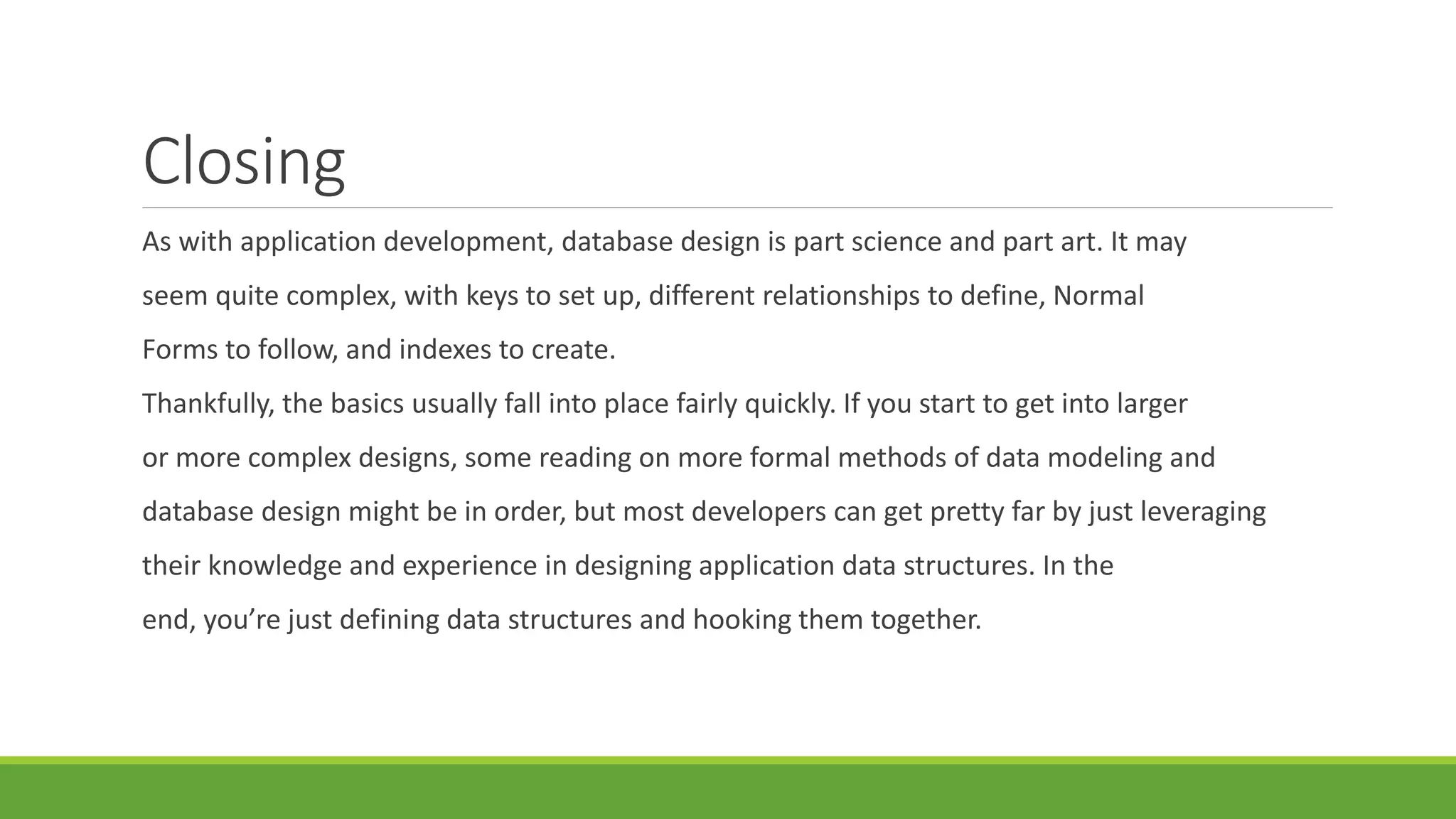 Closing
As with application development, database design is part science and part art. It may
seem quite complex, with keys to set up, different relationships to define, Normal
Forms to follow, and indexes to create.
Thankfully, the basics usually fall into place fairly quickly. If you start to get into larger
or more complex designs, some reading on more formal methods of data modeling and
database design might be in order, but most developers can get pretty far by just leveraging
their knowledge and experience in designing application data structures. In the
end, you’re just defining data structures and hooking them together.
 