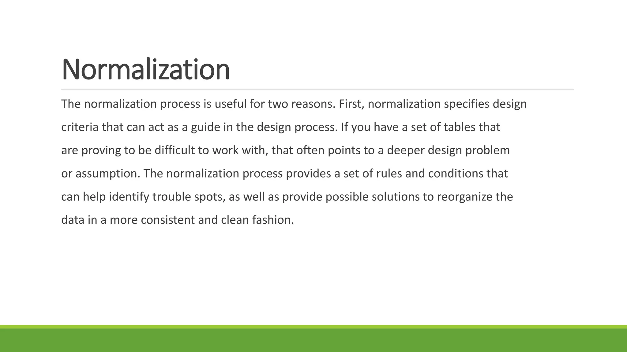 Normalization
The normalization process is useful for two reasons. First, normalization specifies design
criteria that can act as a guide in the design process. If you have a set of tables that
are proving to be difficult to work with, that often points to a deeper design problem
or assumption. The normalization process provides a set of rules and conditions that
can help identify trouble spots, as well as provide possible solutions to reorganize the
data in a more consistent and clean fashion.
 
