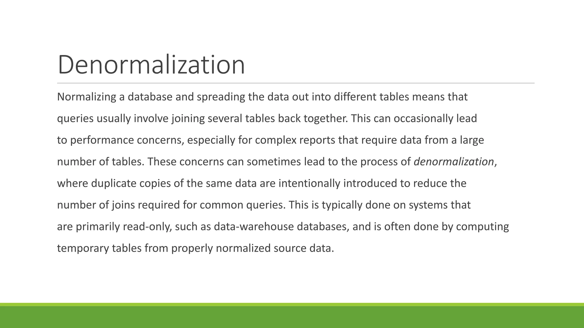 Denormalization
Normalizing a database and spreading the data out into different tables means that
queries usually involve joining several tables back together. This can occasionally lead
to performance concerns, especially for complex reports that require data from a large
number of tables. These concerns can sometimes lead to the process of denormalization,
where duplicate copies of the same data are intentionally introduced to reduce the
number of joins required for common queries. This is typically done on systems that
are primarily read-only, such as data-warehouse databases, and is often done by computing
temporary tables from properly normalized source data.
 