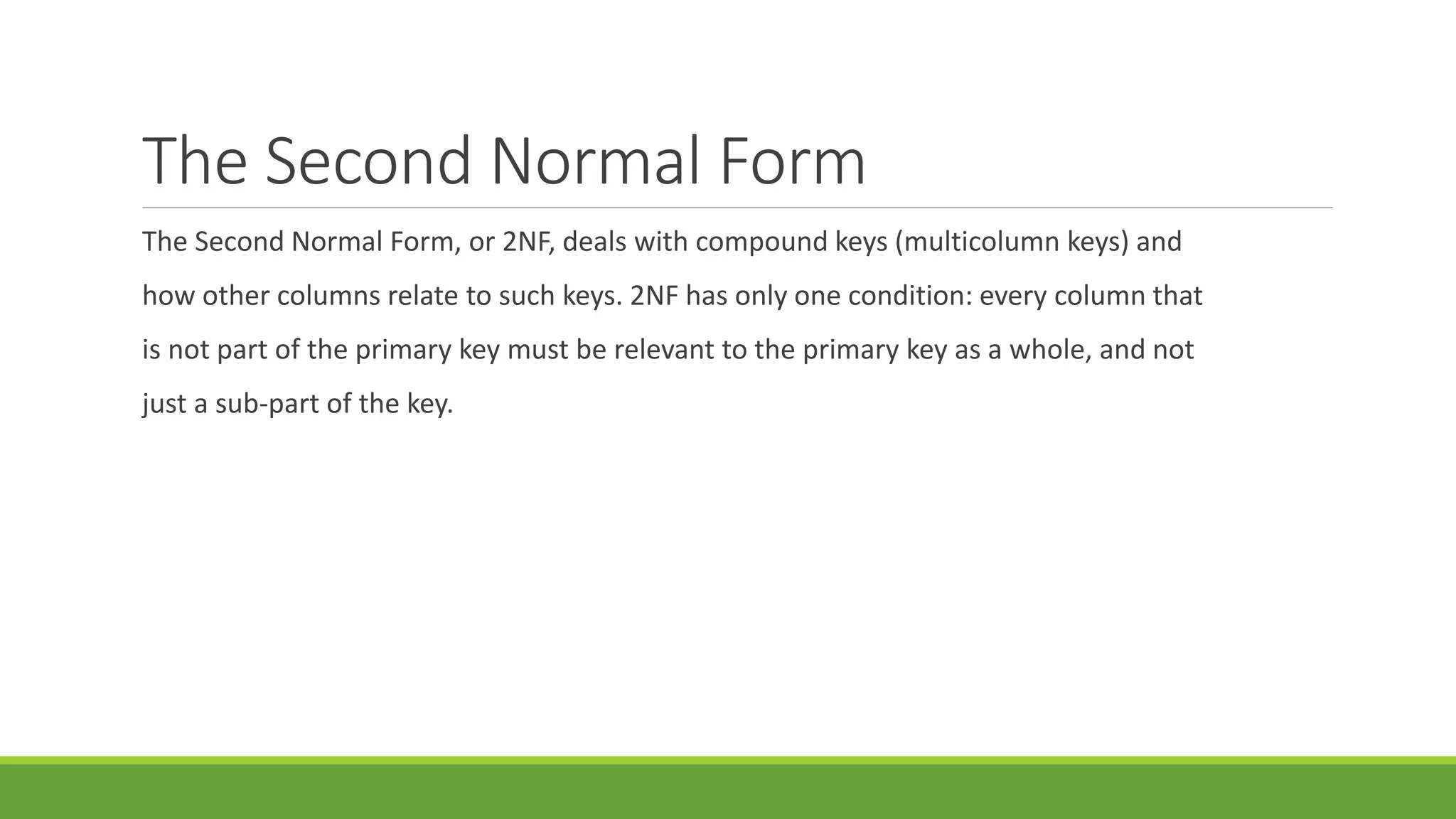 The Second Normal Form
The Second Normal Form, or 2NF, deals with compound keys (multicolumn keys) and
how other columns relate to such keys. 2NF has only one condition: every column that
is not part of the primary key must be relevant to the primary key as a whole, and not
just a sub-part of the key.
 