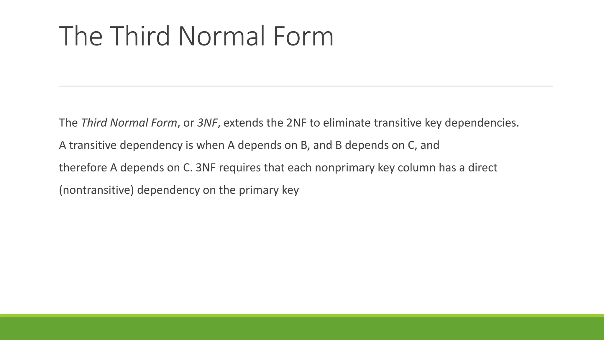 The Third Normal Form
The Third Normal Form, or 3NF, extends the 2NF to eliminate transitive key dependencies.
A transitive dependency is when A depends on B, and B depends on C, and
therefore A depends on C. 3NF requires that each nonprimary key column has a direct
(nontransitive) dependency on the primary key
 