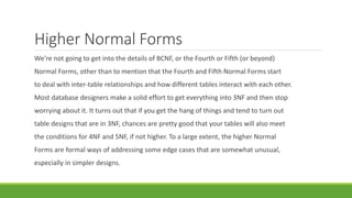 Higher Normal Forms
We’re not going to get into the details of BCNF, or the Fourth or Fifth (or beyond)
Normal Forms, other than to mention that the Fourth and Fifth Normal Forms start
to deal with inter-table relationships and how different tables interact with each other.
Most database designers make a solid effort to get everything into 3NF and then stop
worrying about it. It turns out that if you get the hang of things and tend to turn out
table designs that are in 3NF, chances are pretty good that your tables will also meet
the conditions for 4NF and 5NF, if not higher. To a large extent, the higher Normal
Forms are formal ways of addressing some edge cases that are somewhat unusual,
especially in simpler designs.
 