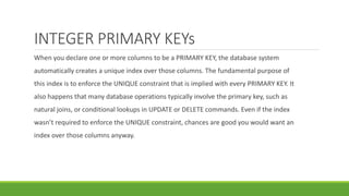 INTEGER PRIMARY KEYs
When you declare one or more columns to be a PRIMARY KEY, the database system
automatically creates a unique index over those columns. The fundamental purpose of
this index is to enforce the UNIQUE constraint that is implied with every PRIMARY KEY. It
also happens that many database operations typically involve the primary key, such as
natural joins, or conditional lookups in UPDATE or DELETE commands. Even if the index
wasn’t required to enforce the UNIQUE constraint, chances are good you would want an
index over those columns anyway.
 