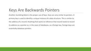 Keys Are Backwards Pointers
Another stumbling block is the proper use of keys. Keys are very similar to pointers. A
primary key is used to identify a unique instance of a data structure. This is similar to
the address of a record. Anything that wants to reference that record needs to record
its address as a pointer or, in the cases of databases, as a foreign key. Foreign keys are
essentially database pointers.
 