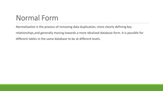 Normal Form
Normalization is the process of removing data duplication, more clearly defining key
relationships,and generally moving towards a more idealized database form. It is possible for
different tables in the same database to be at different levels.
 