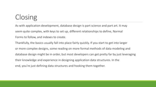 Closing
As with application development, database design is part science and part art. It may
seem quite complex, with keys to set up, different relationships to define, Normal
Forms to follow, and indexes to create.
Thankfully, the basics usually fall into place fairly quickly. If you start to get into larger
or more complex designs, some reading on more formal methods of data modeling and
database design might be in order, but most developers can get pretty far by just leveraging
their knowledge and experience in designing application data structures. In the
end, you’re just defining data structures and hooking them together.
 