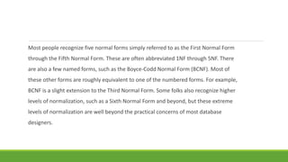Most people recognize five normal forms simply referred to as the First Normal Form
through the Fifth Normal Form. These are often abbreviated 1NF through 5NF. There
are also a few named forms, such as the Boyce-Codd Normal Form (BCNF). Most of
these other forms are roughly equivalent to one of the numbered forms. For example,
BCNF is a slight extension to the Third Normal Form. Some folks also recognize higher
levels of normalization, such as a Sixth Normal Form and beyond, but these extreme
levels of normalization are well beyond the practical concerns of most database
designers.
 