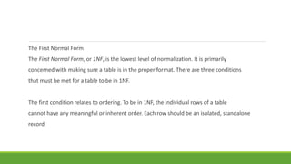 The First Normal Form
The First Normal Form, or 1NF, is the lowest level of normalization. It is primarily
concerned with making sure a table is in the proper format. There are three conditions
that must be met for a table to be in 1NF.
The first condition relates to ordering. To be in 1NF, the individual rows of a table
cannot have any meaningful or inherent order. Each row should be an isolated, standalone
record
 