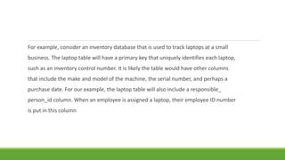 For example, consider an inventory database that is used to track laptops at a small
business. The laptop table will have a primary key that uniquely identifies each laptop,
such as an inventory control number. It is likely the table would have other columns
that include the make and model of the machine, the serial number, and perhaps a
purchase date. For our example, the laptop table will also include a responsible_
person_id column. When an employee is assigned a laptop, their employee ID number
is put in this column
 