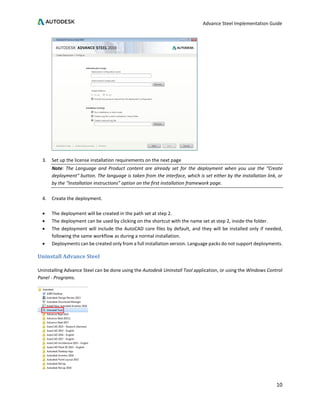 Advance Steel Implementation Guide
10
3. Set up the license installation requirements on the next page
Note: The Language and Product content are already set for the deployment when you use the “Create
deployment” button. The language is taken from the interface, which is set either by the installation link, or
by the “Installation instructions” option on the first installation framework page.
4. Create the deployment.
• The deployment will be created in the path set at step 2.
• The deployment can be used by clicking on the shortcut with the name set at step 2, inside the folder.
• The deployment will include the AutoCAD core files by default, and they will be installed only if needed,
following the same workflow as during a normal installation.
• Deployments can be created only from a full installation version. Language packs do not support deployments.
Uninstall Advance Steel
Uninstalling Advance Steel can be done using the Autodesk Uninstall Tool application, or using the Windows Control
Panel - Programs.
 