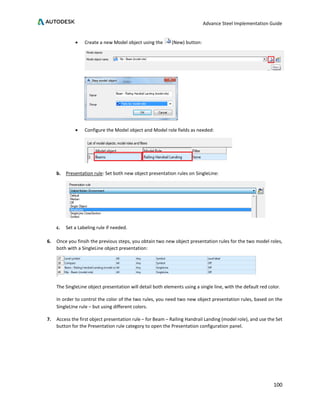 Advance Steel Implementation Guide
100
• Create a new Model object using the (New) button:
• Configure the Model object and Model role fields as needed:
b. Presentation rule: Set both new object presentation rules on SingleLine:
c. Set a Labeling rule if needed.
6. Once you finsih the previous steps, you obtain two new object presentation rules for the two model roles,
both with a SingleLine object presentation:
The SingleLine object presentation will detail both elements using a single line, with the default red color.
In order to control the color of the two rules, you need two new object presentation rules, based on the
SingleLIne rule – but using different colors.
7. Access the first object presentation rule – for Beam – Railing Handrail Landing (model role), and use the Set
button for the Presentation rule category to open the Presentation configuration panel.
 