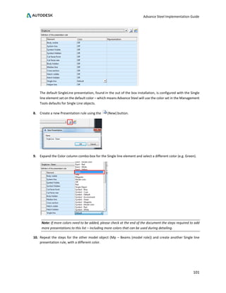 Advance Steel Implementation Guide
101
The default SingleLine presentation, found in the out of the box installation, is configured with the Single
line element set on the default color – which means Advance Steel will use the color set in the Management
Tools defaults for Single Line objects.
8. Create a new Presentation rule using the (New) button.
9. Expand the Color column combo-box for the Single line element and select a different color (e.g. Green).
Note: If more colors need to be added, please check at the end of the document the steps required to add
more presentations to this list – including more colors that can be used during detailing.
10. Repeat the steps for the other model object (Mp – Beams (model role)) and create another Single line
presentation rule, with a different color.
 