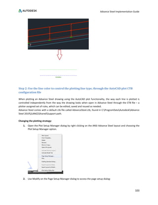 Advance Steel Implementation Guide
103
Step 2: Use the line color to control the plotting line type, through the AutoCAD plot CTB
configuration file
When plotting an Advance Steel drawing using the AutoCAD plot functionality, the way each line is plotted is
controlled independently from the way the drawing looks when open in Advance Steel through the CTB file – a
plotter assigned set of rules, which can be edited, saved and reused as needed.
Advance Steel comes with a default ctb file called AdvanceSteel.ctb, found in C:ProgramDataAutodeskAdvance
Steel 2019[LANG]SharedSupport path.
Changing the plotting strategy:
1. Open the Plot Setup Manager dialog by right clicking on the ANSI Advance Steel layout and choosing the
Plot Setup Manager option.
2. Use Modify on the Page Setup Manager dialog to access the page setup dialog:
 