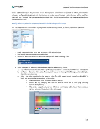 Advance Steel Implementation Guide
105
On the right side there are the properties of how the respective color line will be plotted. By default, almost all the
colors are configured to be plotted with the Linetype set on Use object linetype – so the linetype will be read from
the DWG, but if needed, the linetype can be controlled and a dashed single line from the drawing can be plotted
with a continuous line.
Adding more color values to the Object Presentation configuration table
You can add more color values to the object presentation rule configuration, by editing a database as follows:
1. Open the Management Tools, and access the Table editor feature.
2. Use the top-left button to load the databases.
3. Browse to the AstorDetailsBase database and open the DetAcadSettings table.
4. Scroll to the end of the table, and add a new line with the following values:
a. Key – this requires a unique number – preferably a value that is consecutive with the last entered one.
b. RunName – the name of the color. This value will appear in Drawing Style Manager, when editing the
Object Presentation rule.
c. Color – the value associated to the required color. The table supports color codes from 1 to 256. To
easily find what number is associated to each color:
 In Management Tools, access the defaults feature.
 Browse to any category that contains defaults which set a color (e.g. Drawing-
Presentation / Colors).
 Click on the property value of any default to see the color table. Hover the mouse over
various colors and check their Index color value:
 