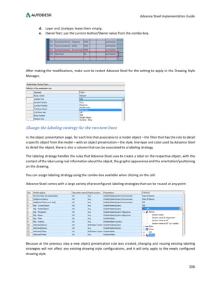 Advance Steel Implementation Guide
106
d. Layer and Linetype: leave them empty.
e. OwnerText: use the current Author/Owner value from the combo-box.
After making the modifications, make sure to restart Advance Steel for the setting to apply in the Drawing Style
Manager.
Change the labeling strategy for the two new lines
In the object presentation page, for each line that associates to a model object – the filter that has the role to detail
a specific object from the model – with an object presentation – the style, line-type and color used by Advance Steel
to detail the object, there is also a column that can be associated to a labeling strategy.
The labeling strategy handles the rules that Advance Steel uses to create a label on the respective object, with the
content of the label using real information about the object, the graphic appearance and the orientation/positioning
on the drawing.
You can assign labeling strategy using the combo-box available when clicking on the cell.
Advance Steel comes with a large variety of preconfigured labeling strategies that can be reused at any point:
Because at the previous step a new object presentation rule was created, changing and reusing existing labeling
strategies will not affect any existing drawing style configurations, and it will only apply to the newly configured
drawing style.
 