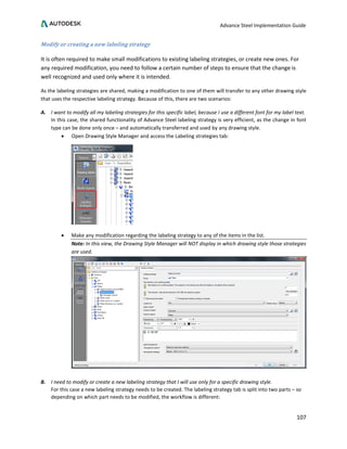 Advance Steel Implementation Guide
107
Modify or creating a new labeling strategy
It is often required to make small modifications to existing labeling strategies, or create new ones. For
any required modification, you need to follow a certain number of steps to ensure that the change is
well recognized and used only where it is intended.
As the labeling strategies are shared, making a modification to one of them will transfer to any other drawing style
that uses the respective labeling strategy. Because of this, there are two scenarios:
A. I want to modify all my labeling strategies for this specific label, because I use a different font for my label text.
In this case, the shared functionality of Advance Steel labeling strategy is very efficient, as the change in font
type can be done only once – and automatically transferred and used by any drawing style.
• Open Drawing Style Manager and access the Labeling strategies tab:
• Make any modification regarding the labeling strategy to any of the items in the list.
Note: In this view, the Drawing Style Manager will NOT display in which drawing style those strategies
are used.
B. I need to modify or create a new labeling strategy that I will use only for a specific drawing style.
For this case a new labeling strategy needs to be created. The labeling strategy tab is split into two parts – so
depending on which part needs to be modified, the workflow is different:
 