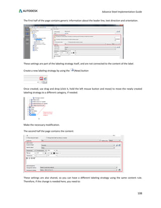 Advance Steel Implementation Guide
108
The First half of the page contains generic information about the leader line, text direction and orientation.
These settings are part of the labeling strategy itself, and are not connected to the content of the label.
Create a new labeling strategy by using the (New) button
Once created, use drag and drop (click it, hold the left mouse button and move) to move the newly created
labeling strategy to a different category, if needed.
Make the necessary modification.
The second half the page contains the content:
These settings are also shared, so you can have a different labeling strategy using the same content rule.
Therefore, if the change is needed here, you need to:
 