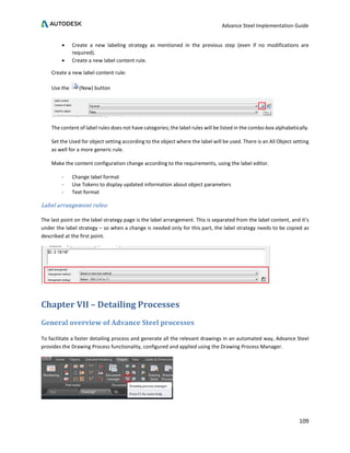 Advance Steel Implementation Guide
109
• Create a new labeling strategy as mentioned in the previous step (even if no modifications are
required).
• Create a new label content rule.
Create a new label content rule:
Use the (New) button
The content of label rules does not have categories; the label rules will be listed in the combo-box alphabetically.
Set the Used for object setting according to the object where the label will be used. There is an All Object setting
as well for a more generic rule.
Make the content configuration change according to the requirements, using the label editor.
- Change label format
- Use Tokens to display updated information about object parameters
- Text format
Label arrangement rules:
The last point on the label strategy page is the label arrangement. This is separated from the label content, and it’s
under the label strategy – so when a change is needed only for this part, the label strategy needs to be copied as
described at the first point.
Chapter VII – Detailing Processes
General overview of Advance Steel processes
To facilitate a faster detailing process and generate all the relevant drawings in an automated way, Advance Steel
provides the Drawing Process functionality, configured and applied using the Drawing Process Manager.
 