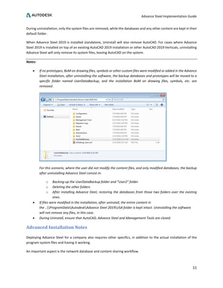Advance Steel Implementation Guide
11
During uninstallation, only the system files are removed, while the databases and any other content are kept in their
default folder.
When Advance Steel 2019 is installed standalone, Uninstall will also remove AutoCAD. For cases where Advance
Steel 2019 is installed on top of an existing AutoCAD 2019 installation or other AutoCAD 2019 Verticals, uninstalling
Advance Steel will only remove its system files, leaving AutoCAD on the system.
Notes:
• If no prototypes, BoM on drawing files, symbols or other custom files were modified or added in the Advance
Steel installation, after uninstalling the software, the backup databases and prototypes will be moved to a
specific folder named UserDataBackup, and the installation BoM on drawing files, symbols, etc. are
removed.
For this scenario, where the user did not modify the content files, and only modified databases, the backup
after uninstalling Advance Steel consist in:
o Backing-up the UserDataBackup folder and “User2” folder
o Deleting the other folders
o After installing Advance Steel, restoring the databases from those two folders over the existing
ones.
• If files were modified in the installation, after uninstall, the entire content in
the ..ProgramDataAutodeskAdvance Steel 2019USA folder is kept intact. Uninstalling the software
will not remove any files, in this case.
• During Uninstall, ensure that AutoCAD, Advance Steel and Management Tools are closed.
Advanced Installation Notes
Deploying Advance Steel for a company also requires other specifics, in addition to the actual installation of the
program system files and having it working.
An important aspect is the network database and content sharing workflow.
 