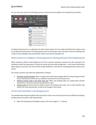 Advance Steel Implementation Guide
110
You can also access and use the drawing processes using the shortcuts added on the Drawing Process Palette:
An Advance Steel process is an advanced rule which selects objects from the model and details those objects using
pre-configured drawing styles. The drawing process also has information about the batch creation of drawings and
is able to reuse prototypes and automatically number and scale the drawings to fit.
Main reasons to configure a drawing process during Advance Steel deployment
When creating an Advance Steel deployment to fit the customer standards, processes are often required to be
modified to match the requirements. They do not contain the actual style configuration – so this step should be done
before going to processes, but they do offer enough flexibility to automate the drawing generation process even
further.
The reasons a process may need to be adjusted by a company:
• Prototype used for detailing: Often a company will create new prototype with the company logo and other
format characteristics which will use a different name than the out-of-the-box one.
• Different drawing styles in the detail style map: When new drawing styles are created with customer
specifications, the process needs to be adjusted to match.
• Custom scales: Processes have the ability to ignore the drawing style scale, so if a custom specific scale
needs to be used automatically, it needs to be changed in the process
Create and customize a drawing process
The example below will go through the steps required to create a new camera process that uses different prototype,
drawing scales and custom-made drawing styles.
1. Open the Drawing Process Manager and go to the User category > 1 - Cameras.
 