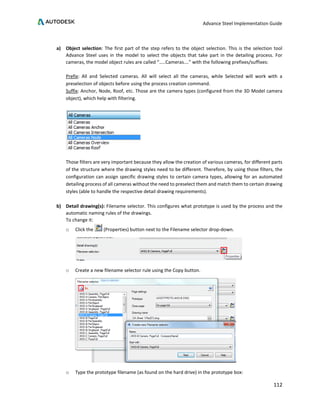 Advance Steel Implementation Guide
112
a) Object selection: The first part of the step refers to the object selection. This is the selection tool
Advance Steel uses in the model to select the objects that take part in the detailing process. For
cameras, the model object rules are called “…..Cameras….” with the following prefixes/suffixes:
Prefix: All and Selected cameras. All will select all the cameras, while Selected will work with a
preselection of objects before using the process creation command.
Suffix: Anchor, Node, Roof, etc. Those are the camera types (configured from the 3D Model camera
object), which help with filtering.
Those filters are very important because they allow the creation of various cameras, for different parts
of the structure where the drawing styles need to be different. Therefore, by using those filters, the
configuration can assign specific drawing styles to certain camera types, allowing for an automated
detailing process of all cameras without the need to preselect them and match them to certain drawing
styles (able to handle the respective detail drawing requirements).
b) Detail drawing(s): Filename selector. This configures what prototype is used by the process and the
automatic naming rules of the drawings.
To change it:
o Click the (Properties) button next to the Filename selector drop-down.
o Create a new filename selector rule using the Copy button.
o Type the prototype filename (as found on the hard drive) in the prototype box:
 