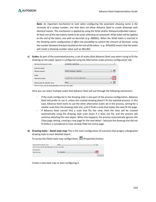 Advance Steel Implementation Guide
114
Note: An important mechanism to note when configuring the automatic drawing name is the
necessity of a unique number, one that does not allow Advance Steel to create drawings with
identical names. This mechanism is applied by using the %Flat and/or %SequenceNumber tokens.
At least one of the two tokens needs to be used, otherwise an automatic %Flat token will be applied
at the end of the token, one with six decimals (e.g. 000001). When the %Flat token is inserted in
the Drawing name configuration it offers the possibility to control the amount of decimals, using
the number between brackets located at the end of the token – e.g. %Flat(03) means that the token
will create a drawing number value such as 001,002.
c) Scales: As part of the automated process, a set of scales (that Advance Steel uses when trying to fit the
drawing on the paper space) is configured using the Alternative scales process configuration tab:
Here you can select multiple scales that Advance Steel will use through the following mechanism:
- If the scale configured in the drawing style is also part of the process configuration, Advance
Steel will prefer to use it, unless the created drawing doesn’t fit the selected process. In this
case, Advance Steel starts to use the other alternative scales set in the process, aiming for a
smaller scale than the drawing style one, until it finds a scale that makes the view fit the page.
- If Advance Steel cannot find a scale that fits the view, then the view will be created
automatically using the drawing style scale (even if it does not fit), and the process will
continue detailing the next object. When this happens, the process automatically ignores the
Close page setting, creating a new page for the next detail – because the drawing that did not
fit before is considered to have already filled the entire page.
d) Drawing styles – Detail style map: This is the main configuration of a process that assigns a designated
drawing style to each detailed object.
To access the Detail style map configuration, (Properties) button:
Create a new style map to start configuring it:
 