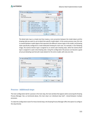 Advance Steel Implementation Guide
115
The detail style map is a simple tool that creates a rule connection between the model object and the
drawing style you want to use to detail that specific model object. In the camera process case, this rule
is created between model objects that represent the different camera types in the model, and drawing
styles specifically configured to create dedicated drawing for each case. For example, in the following
image, the Camera Anchor type is assigned to an anchor plan drawing style, while the Camera Roof
type is assigned to a plan view drawing style. Using this configuration the process can become a good
all-around detailing tool that will create details for the entire model, with only one click.
Process - Additional steps
The main configuration tab for a process is the main step, the main window that appears when accessing the Drawing
Process Manager. But, as mentioned above, this main step is an individual step itself – shared between multiple
processes.
To make the configuration easier for those shared steps, the Drawing Process Manager offers the option to configure
the step directly:
 