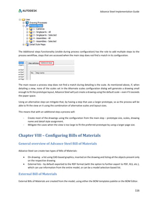 Advance Steel Implementation Guide
116
The Additional steps functionality (visible during process configuration) has the role to add multiple steps to the
process workflow, steps that are accessed when the main step does not find a match in its configuration.
The main reason a process step does not find a match during detailing is the scale. As mentioned above, if, when
detailing a view, none of the scales set in the Alternate scales configuration dialog will generate a drawing small
enough to fit the prototype layout, Advance Steel will just create a drawing using the default scale – even if it exceeds
the paper space.
Using an alternative step can mitigate that, by having a step that uses a larger prototype, so as the process will be
able to fit the view on it using the combination of alternative scales and layout sizes.
This means that with an additional step a process will:
- Create most of the drawings using the configuration from the main step – prototype size, scales, drawing
name and detail style assignment.
- Mitigate the cases when the view is too large to fit the preferred prototype by using a larger page size.
Chapter VIII – Configuring Bills of Materials
General overview of Advance Steel Bill of Materials
Advance Steel can create two types of Bills of Materials:
• On drawing - a list using CAD-based graphics, inserted on the drawing and listing all the objects present only
on the respective drawing.
• External lists - by default exported to the RDF format (with the option to further export to PDF, XLS, etc.),
which can use information from the entire model, or can be a model selection-based list.
External Bill of Materials
External Bills of Materials are created from the model, using either the BOM templates palette or the BOM Editor.
 