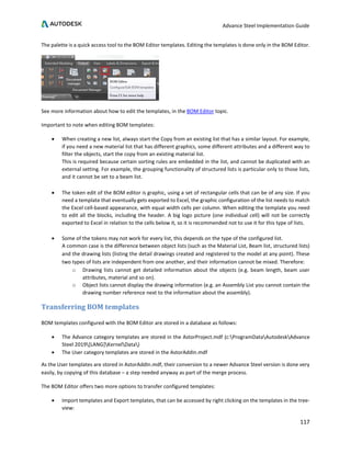 Advance Steel Implementation Guide
117
The palette is a quick access tool to the BOM Editor templates. Editing the templates is done only in the BOM Editor.
See more information about how to edit the templates, in the BOM Editor topic.
Important to note when editing BOM templates:
• When creating a new list, always start the Copy from an existing list that has a similar layout. For example,
if you need a new material list that has different graphics, some different attributes and a different way to
filter the objects, start the copy from an existing material list.
This is required because certain sorting rules are embedded in the list, and cannot be duplicated with an
external setting. For example, the grouping functionality of structured lists is particular only to those lists,
and it cannot be set to a beam list.
• The token edit of the BOM editor is graphic, using a set of rectangular cells that can be of any size. If you
need a template that eventually gets exported to Excel, the graphic configuration of the list needs to match
the Excel cell-based appearance, with equal width cells per column. When editing the template you need
to edit all the blocks, including the header. A big logo picture (one individual cell) will not be correctly
exported to Excel in relation to the cells below it, so it is recommended not to use it for this type of lists.
• Some of the tokens may not work for every list, this depends on the type of the configured list.
A common case is the difference between object lists (such as the Material List, Beam list, structured lists)
and the drawing lists (listing the detail drawings created and registered to the model at any point). These
two types of lists are independent from one another, and their information cannot be mixed. Therefore:
o Drawing lists cannot get detailed information about the objects (e.g. beam length, beam user
attributes, material and so on).
o Object lists cannot display the drawing information (e.g. an Assembly List you cannot contain the
drawing number reference next to the information about the assembly).
Transferring BOM templates
BOM templates configured with the BOM Editor are stored in a database as follows:
• The Advance category templates are stored in the AstorProject.mdf (c:ProgramDataAutodeskAdvance
Steel 2019[LANG]KernelData)
• The User category templates are stored in the AstorAddIn.mdf
As the User templates are stored in AstorAddIn.mdf, their conversion to a newer Advance Steel version is done very
easily, by copying of this database – a step needed anyway as part of the merge process.
The BOM Editor offers two more options to transfer configured templates:
• Import templates and Export templates, that can be accessed by right clicking on the templates in the tree-
view:
 