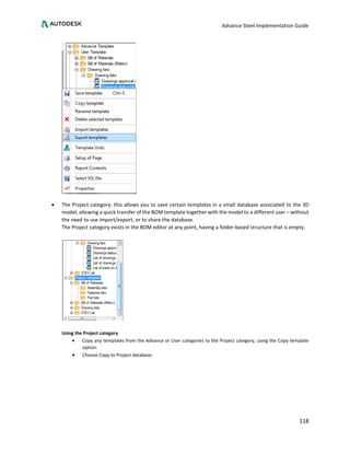 Advance Steel Implementation Guide
118
• The Project category: this allows you to save certain templates in a small database associated to the 3D
model, allowing a quick transfer of the BOM template together with the model to a different user – without
the need to use import/export, or to share the database.
The Project category exists in the BOM editor at any point, having a folder-based structure that is empty.
Using the Project category
• Copy any templates from the Advance or User categories to the Project category, using the Copy template
option.
• Choose Copy to Project database:
 