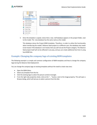 Advance Steel Implementation Guide
119
• Once the template is copied, notice that a new .mdf database appears in the project folder, next
to the model. The new database has the same name as the model.
This database stores the Project BOM templates. Therefore, in order to utilize this functionality
when transferring the model / Advance Steel project to a different user, this database also needs
to be moved. If the database is not moved, then you will not see the Project category. The Advance
Steel project itself will not be affected in any way, and you can create additional lists from it using
local BOM lists.
Example: Changing the company logo of existing BOM templates
The following example is a simple and common configuration of BOM templates and how to change the company
logo during the Advance Steel deployment.
You can change the company logo on existing templates without the need to create new ones:
• Open the BOM Editor.
• Select any template from the list.
• Click the existing logo to select the picture content rectangle.
• From the right side properties sheet, click on the “… “ button, next to the Image property. This will open a
Browse dialog, which will ask you to select a picture from the disk.
 