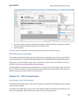 Advance Steel Implementation Guide
120
• Once the new logo is selected, it will replace the existing one. Make the necessary scaling actions if needed
(the picture will be automatically scaled from any resolution to fit).
• Save the template.
This action needs to be repeated for each template that will be used by the respective company.
Bill of Materials on drawings
The templates used by Advance Steel to generate on-drawing lists are .dwg based, and are found on the hard-drive
at the following location: c:ProgramDataAutodeskAdvance Steel 2019[LANG]SharedSupportBOMTemplates
Editing them is done with Advance Steel, using a combination of Advance Steel and AutoCAD commands, as
described in FAQ: How to customize a BOM on drawing template?
Transferring BOM on drawing templates during migration to a newer version is done through a simple copy of the
files on the disk. Once copied, it is recommended to open each template with the newer Advance Steel version and
perform a simple save to convert the files to the newer version.
Chapter IX – GUI Customization
The Advance Steel Tool Palettes
The Advance Steel tool palette offers a wide range of configuration possibilities from changing the layout to adding
new commands or shortcuts.
To modify the tool palette layout, enter the edit mode holding the right mouse button while hovering over any
button on the tool palette. When the edit mode is active, the icons will change and move:
 