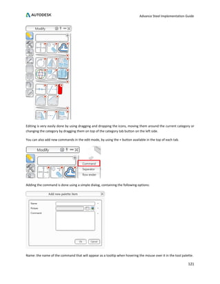 Advance Steel Implementation Guide
121
Editing is very easily done by using dragging and dropping the icons, moving them around the current category or
changing the category by dragging them on top of the category tab button on the left side.
You can also add new commands in the edit mode, by using the + button available in the top of each tab.
Adding the command is done using a simple dialog, containing the following options:
Name: the name of the command that will appear as a tooltip when hovering the mouse over it in the tool palette.
 