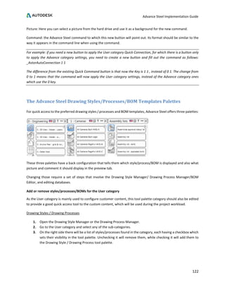 Advance Steel Implementation Guide
122
Picture: Here you can select a picture from the hard drive and use it as a background for the new command.
Command: the Advance Steel command to which this new button will point out. Its format should be similar to the
way it appears in the command line when using the command.
For example: if you need a new button to apply the User category Quick Connection, for which there is a button only
to apply the Advance category settings, you need to create a new button and fill out the command as follows:
_AstorAutoConnection 1 1
The difference from the existing Quick Command button is that now the Key is 1 1 , instead of 0 1. The change from
0 to 1 means that the command will now apply the User category settings, instead of the Advance category ones
which use the 0 key.
The Advance Steel Drawing Styles/Processes/BOM Templates Palettes
For quick access to the preferred drawing styles / processes and BOM templates, Advance Steel offers three palettes:
These three palettes have a back configuration that tells them which style/process/BOM is displayed and also what
picture and comment it should display in the preview tab.
Changing those require a set of steps that involve the Drawing Style Manager/ Drawing Process Manager/BOM
Editor, and editing databases.
Add or remove styles/processes/BOMs for the User category
As the User category is mainly used to configure customer content, this tool palette category should also be edited
to provide a good quick access tool to the custom content, which will be used during the project workload.
Drawing Styles / Drawing Processes
1. Open the Drawing Style Manager or the Drawing Process Manager.
2. Go to the User category and select any of the sub-categories.
3. On the right side there will be a list of styles/processes found in the category, each having a checkbox which
sets their visibility in the tool palette. Unchecking it will remove them, while checking it will add them to
the Drawing Style / Drawing Process tool palette.
 