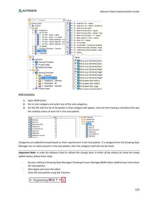 Advance Steel Implementation Guide
123
BoM templates
1. Open BOM Editor.
2. Go to User category and select any of the sub-categories.
3. On the left side the list of templates in that category will appear, each list item having a checkbox that sets
the visibility status of each list in the tool palette.
Categories are added/removed based on their requirement in the tool palette. If a category from the Drawing Style
Manager has no styles present in the tool palette, then the category itself will not be listed.
Important Note: in order for Advance Steel to refresh the change done in either of the editors (to show the newly
added styles), follow these steps:
- Do your editing in Drawing Style Manager/ Drawing Process Manager/BOM Editor (add/remove items from
the tool palette).
- Click Apply and close the editor.
- Close the tool palette using the X button:
 