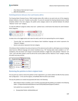 Advance Steel Implementation Guide
124
- Close Advance Steel and start it again.
- Open the tool palette.
Switching between Advance, User and Country add-in
The Drawing Styles/ Drawing Process / BoM template plates offer visible at one point only one of the categories
between Advance, User and , if loaded, country addin. To access for example the drawing styles/processes or BoM
templates edited in the User category, the palette active category needs to be switched between the default
“Advance” to the “user” category.
To make the different categories visible, those tool – palettes have a small button that allows the switch between
those categories.
A simple click on this toggle button with make the switch, with the icon representing the current category:
- “Country flag” icon associated to the Advance Steel installation language and content represents the
“Advance” Category
- Generic user picture represents the User category.
If the Advance Steel installation has active at least one of the external country add-ins, which gives access to drawing
styles found on different language and content installations (e.g. “UK” drawing styles made available in an “US”
installation), then the button will change its functionality between a toggle that cycles between “Advance” and
“User”, and it will offer instead a small list with all the country addins and the “Advance”/”User” category, making
the switch very easy and fast.
Restoring the palettes to their original state
If at any point you need to restore the palettes to their original form, you need to delete the XML file that contains
their configuration – in this case the original, unmodifiable XML file will be used instead.
The way the palettes are created and populated with data is the following:
- When Advance Steel is installed, a set of .xml files associated with the palettes are installed in the following
folder: c:ProgramDataAutodeskAdvance Steel 2019[LANG]SteelSupportToolbars
Each palette has an associated .xml file:
• Drawing Style Palette: AstDetailsData.xml
 