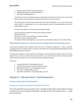 Advance Steel Implementation Guide
125
• Drawing Processes Palette: AstProcessesData.xml
• BOM Template Palette: AstTemplatesData.xml
• Tool Palette: AstPaletteData.xml
Those files are only used as templates, because when Advance Steel starts for the first time, each of them
will be cloned (in the same folder), and Advance Steel will use that .xml file instead.
The cloning process is done by doing a simple copy of the files and adding the _user suffix to the file name
which results in: astdetailsdata_User.xml, astprocessesdata_User.xml, asttemplatesdata_User.xml and
AstPaletteData_User.xml.
So, if any of the palettes need to be reset to the original settings:
- Close the respective palette from Advance Steel, using the X button.
- Close Advance Steel.
- Delete the _user .xml file associated to the respective palette.
- Start Advance Steel and open the palette.
The original xml file is cloned again to a _user file, and is used instead, resulting in a set of clean settings.
Migrating the palettes or sharing custom configurations during deployment
As previously mentioned, all the settings made by the user in the palette configuration – layout, commands,
arrangement (for the Tool Palette only) are stored in a set of files found in c:ProgramDataAutodeskAdvance Steel
2019[LANG]SteelSupportToolbars
To migrate those settings to a newer version, or to easily deploy a set of configurations made to match the customer
requirements, you need to copy those files (the ones with the _user suffix, which are the ones that Advance Steel
actually uses) and use them on each computer that needs the respective settings.
The files are:
• Drawing Style Palette : AstDetailsData_user.xml
• Drawing Processes Palette : AstProcessesData_user.xml
• BOM Template Palette : AstTemplatesData_user.xml
• Tool Palette : AstPaletteData_user.xml
• Connection Vault Palette : Connectionvaultdata_User.xml
Chapter X - Advance Steel - Vault Integration
Advance Steel with Vault Workflow
Starting a new Advance Steel project integrated with Vault
This section describes the steps required to start a new Advance Steel project and to integrate it directly
in Vault and use Vault to manage the deliverables – drawings, NC files, bill of material lists, etc. – created
from the 3D model.
 