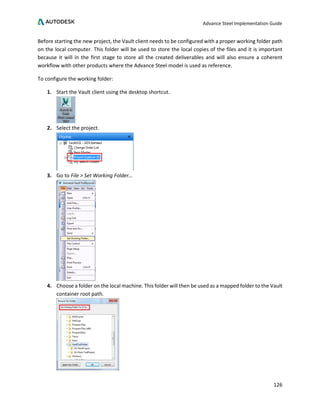 Advance Steel Implementation Guide
126
Before starting the new project, the Vault client needs to be configured with a proper working folder path
on the local computer. This folder will be used to store the local copies of the files and it is important
because it will in the first stage to store all the created deliverables and will also ensure a coherent
workflow with other products where the Advance Steel model is used as reference.
To configure the working folder:
1. Start the Vault client using the desktop shortcut.
2. Select the project.
3. Go to File > Set Working Folder…
4. Choose a folder on the local machine. This folder will then be used as a mapped folder to the Vault
container root path.
 