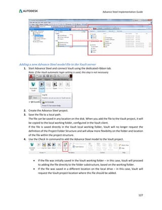 Advance Steel Implementation Guide
127
Adding a new Advance Steel model file to the Vault server
1. Start Advance Steel and connect Vault using the dedicated ribbon tab.
Note: If the Vault automatic login setting is used, this step is not necessary.
2. Create the Advance Steel project.
3. Save the file to a local path.
The file can be saved in any location on the disk. When you add the file to the Vault project, it will
be copied to the local working folder, configured in the Vault client.
If the file is saved directly in the Vault local working folder, Vault will no longer request the
definition of the Project Folder Structure and will allow more flexibility on the folder and location
of the file within the project structure.
4. Use the Check In command to add the Advance Steel model to the Vault project.
• If the file was initially saved in the Vault working folder – in this case, Vault will proceed
to adding the file directly to the folder substructure, based on the working folder.
• If the file was saved in a different location on the local drive – in this case, Vault will
request the Vault project location where this file should be added.
 